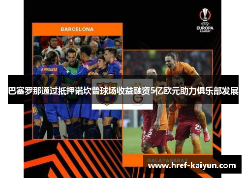 巴塞罗那通过抵押诺坎普球场收益融资5亿欧元助力俱乐部发展 巴塞罗那通过抵押诺坎普球场收益融资5亿欧元助力俱乐部发展