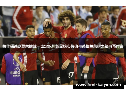 拉什福德欧联关键战一击定乾坤彰显核心价值与英格兰荣耀之路书写传奇 拉什福德欧联关键战一击定乾坤彰显核心价值与英格兰荣耀之路书写传奇