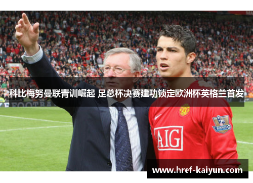 科比梅努曼联青训崛起 足总杯决赛建功锁定欧洲杯英格兰首发